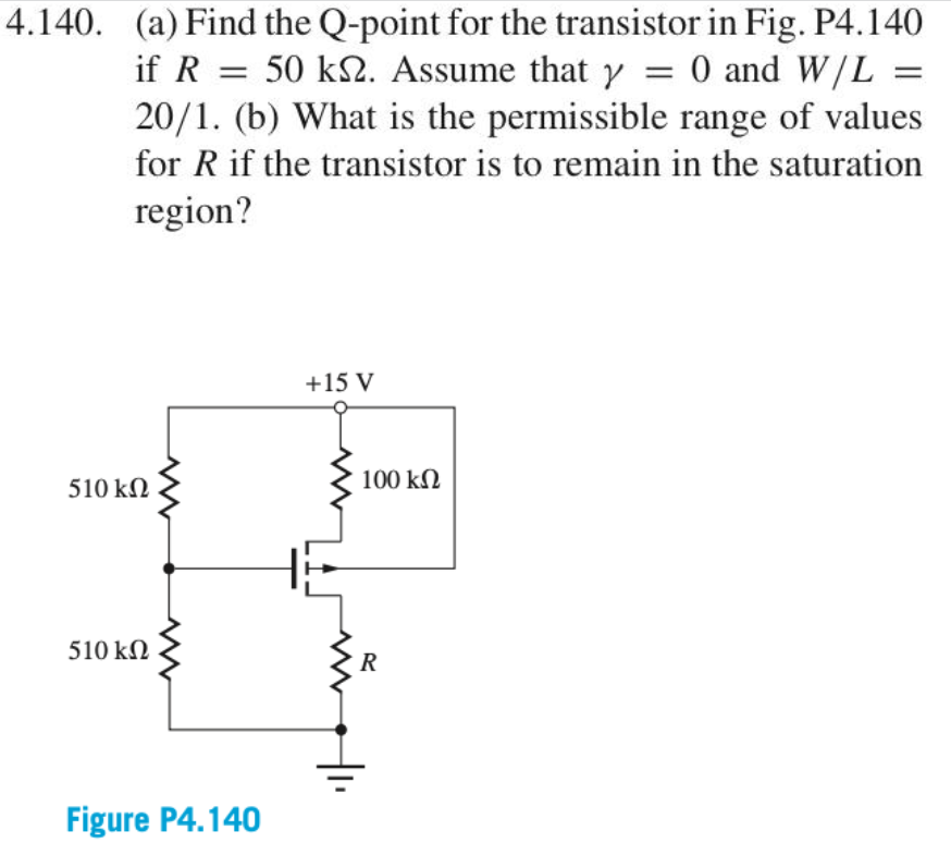 4.140 (a) Find the Q-point for the transistor in Fig. P4.140 if R = 50 kOhm Assume that gamma = 0 and W/L =20/1. (b) What is the permissible range of values for R if the transistor is to remain in the saturation region?