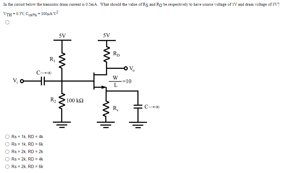 In the circuit below the transistor drain current is 0.5 mA. What should the value of RS and RD be respectively to have source voltage of 1 V and drain voltage of 3 V? VTH = 0.5 V, COXun = 100 uA/V^2.