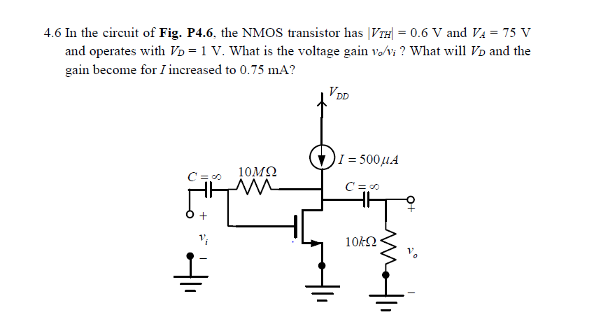 In the circuit of Fig. P4.6, the NMOS transistor has |VTH| = 0.6 V and VA = 75 V and operates with VD = 1 V. What is the voltage gain vo/vi? What will VD and the gain become for I increased to 0.75 mA?