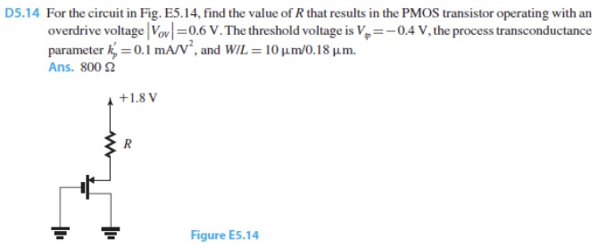 EXERCISE D5.14 For the circuit in Fig. E5.14, find the value of R that results in the PMOS transistor operating with an overdrive voltage |Vov| = 0.6 V. The threshold voltage is Vtp = -0.4 V, the process transconductance parameter kp' = 0.1 mA/V^2, and WIL = 10 um/0.18 um.