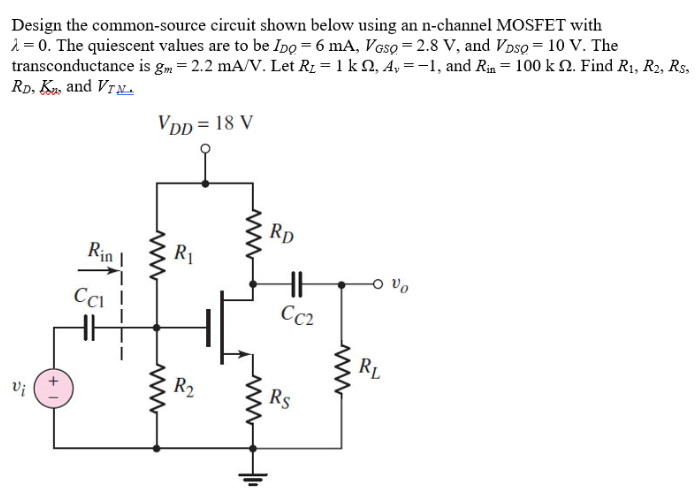 Design the common-source circuit shown below using an n-channel MOSFET with λ = 0. The quiescent values are to be IDQ = 6 mA, VGSQ = 2.8 V, and VDSQ = 10 V. The transconductance is gm = 2.2 mA/V. Let RL = 1kohm, Av = -1, and Rin = 100kohm. Find R1, R2, RS, RD, Kn, and VTN.

D4.26 Design the common-source circuit in Figure P4.26 using an n-channel MOSFET with λ = 0. The quiescent values are to be IDQ = 6 mA, VGSQ = 2.8 V, and VDSQ = 10 V. The transconductance is gm = 2.2 mA/V. Let RL = 1kohm, Av = -1, and Rin = 100kohm. Find R1, R2, RS, RD, Kn, and VTN.