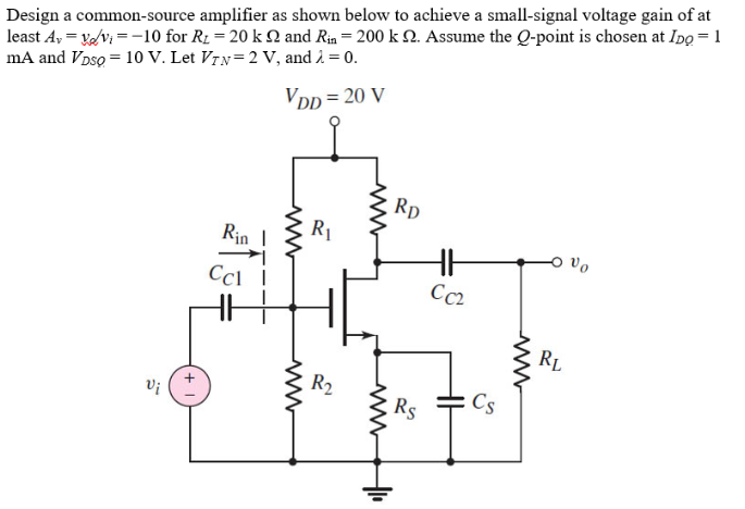 D4.29 Design a common-source amplifier, such as that in Figure P4.29, to achieve a small-signal voltage gain of at least Av = vo/vi = -10 for RL = 20 kohm and Rin = 200 kohm. Assume the Q-point is chosen at IDQ = 1 mA and VDSQ = 10 V. Let VT N = 2 V, and λ = 0.

Design a common-source amplifier as shown below to achieve a small-signal voltage gain of at least Av = vo/vi = -10 for RL = 20 kohm and Rin = 200 kohm. Assume the Q-point is chosen at IDQ = 1 mA and VDSQ = 10 V. Let VT N = 2 V, and λ = 0.