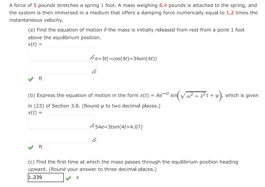 A force of 5 pounds stretches a spring 1 foot. A mass weighing 6.4 pounds is attached to the spring, and the system is then immersed in a medium that offers a damping force numerically equal to 1.2 times the instantaneous velocity.
(a) Find the equation of motion if mass is initially from the rest from a point 1 foot above the equilibrium position. 
(b) Express the equation of motion in the form x(t) = Ae^(-lambda*t)  sin(sqrt(w^2 - lambda^2 )t + phi)
(c) Find the first time at which mass passes through the equilibrium position heading upward.
