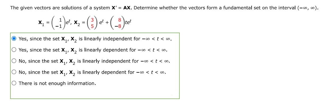 The given vectors are solutions of a system X' = AX. Determine whether the vectors form a fundamental set on the interval (-inf, inf). 
X1 = ( 1, -1 )e^t, X2 = (3 5)e^t + (8 -8)te^t 
Yes, since the set X1, X2 is linearly independent for -inf < t < inf. Yes, since the set X1, X2 is linearly dependent for -inf < t < inf. No, since the set X1, X2 is linearly independent for -inf < t < inf. No, since the set X1, X2 is linearly dependent for -inf < t < inf.  There is not enough information. 
