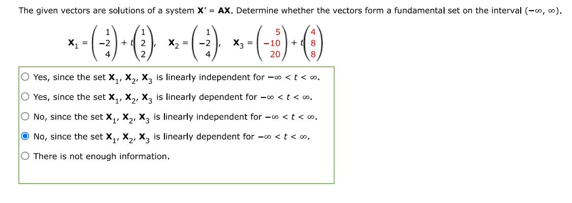 X1 = (1 -2 4) + t(1 2 2), X2 = (1 -2 4), X3 = (5 -10 20) + t(4 8 8)  The given vectors are solutions of a system X' = AX. Determine whether the vectors form a fundamental set on the interval (-inf, inf). Yes, since the set X1, X2, X3 is linearly independent for -inf < t < inf. Yes, since the set X1, X2, X3 is linearly dependent for -inf < t < inf. No, since the set X1, X2, X3 is linearly independent for -inf < t < inf. No, since the set X1, X2, X3 is linearly dependent for -inf < t < inf. There is not enough information. 