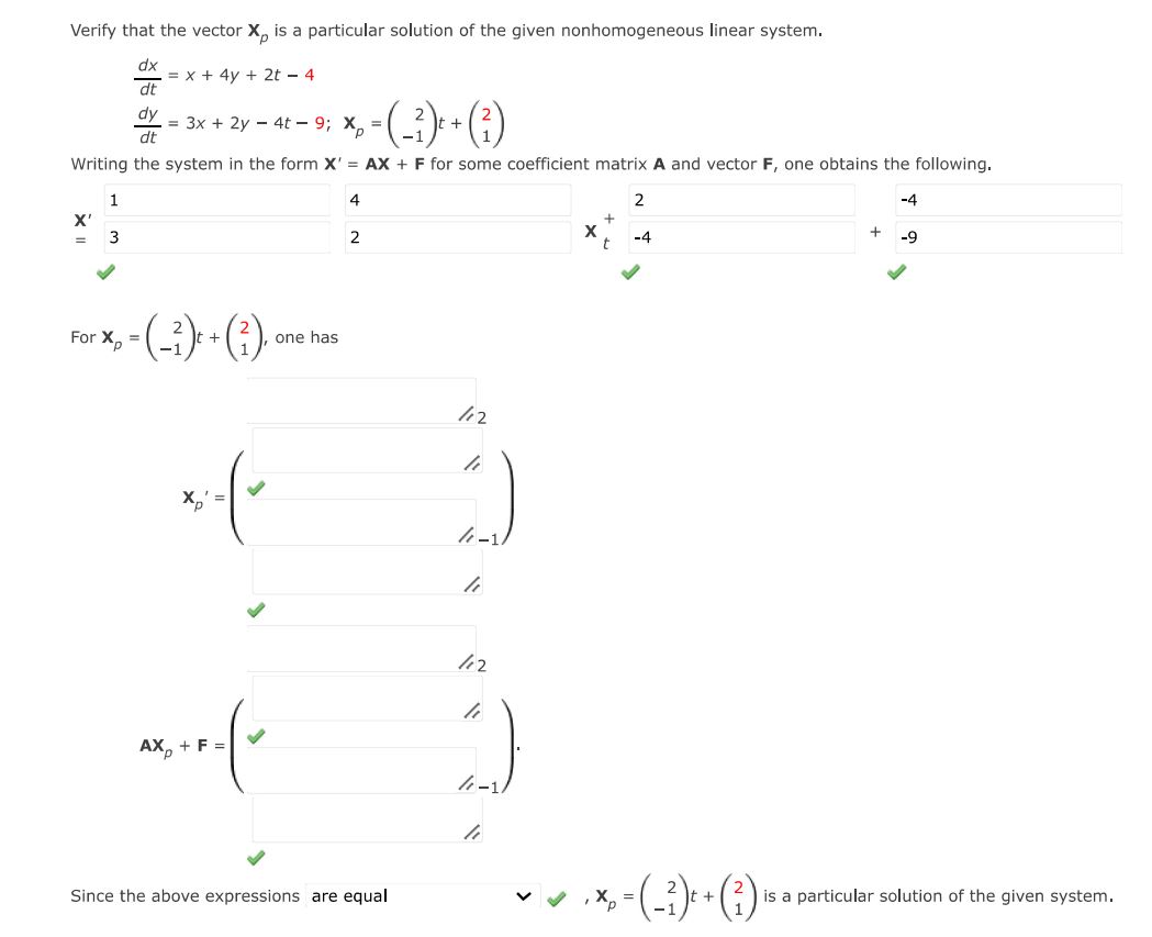 Verify that the vector Xp is a particular solution of the given nonhomogeneous linear system. dx/dt = x + 4y + 2t - 4 dy/dt = 3x + 2y - 4t - 9; XP = (2 -1)t + (2 1) Writing the system in the form X' = AX + F for some coefficient matrix A and vector F, one obtains the following. XP = (2 -1)t + (2 1) one has Since the above expressions are equal XP = (2 -1)t + (2 1) is a particular solution of the given system.