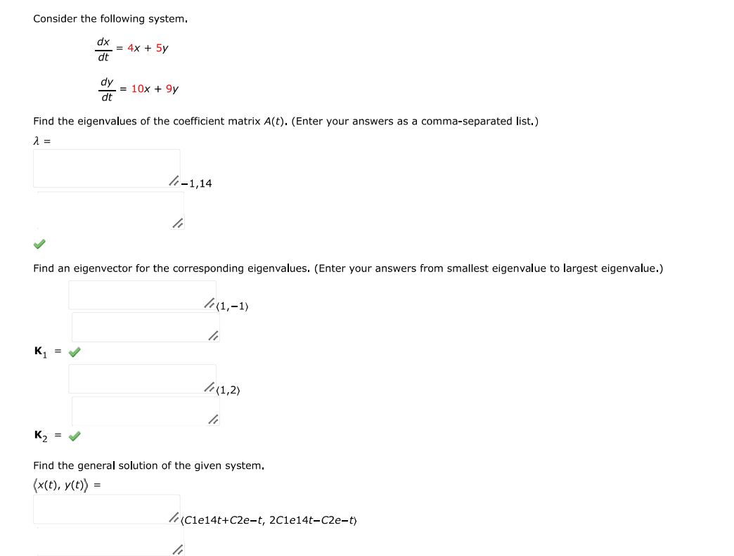 Consider the following system. dx/dt = 4x + 5y dy/dt = 10x + 9y Find the eigenvalues of the coefficient matrix A(t). (Enter your answers as a comma-separated list.) Find an eigenvector for the corresponding eigenvalues. (Enter your answers from smallest eigenvalue to largest eigenvalue.) Find the general solution of the given system.  = 

