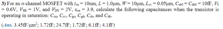 3) For an n-channel MOSFET with tox = 10nm, L = 1.0μm, W = 10μm, Lov = 0.05μm, Csb0 = Cdb0 = 10fF, V0 = 0.6V, VSB = 1V, and VDS = 2V, Eox = 3.9, calculate the following capacitances when the transistor is operating in saturation: Cox, Cov, Cgs, Cgd, Csb, and Cdb.
4) Calculate fT for the n-channel MOSFET whose capacitances were found in the problem 3 above. Assume operation at 100uA, and that kn' = 160μA/V^2.