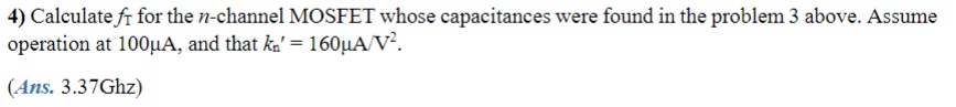 3) For an n-channel MOSFET with tox = 10nm, L = 1.0μm, W = 10μm, Lov = 0.05μm, Csb0 = Cdb0 = 10fF, V0 = 0.6V, VSB = 1V, and VDS = 2V, Eox = 3.9, calculate the following capacitances when the transistor is operating in saturation: Cox, Cov, Cgs, Cgd, Csb, and Cdb.
4) Calculate fT for the n-channel MOSFET whose capacitances were found in the problem 3 above. Assume operation at 100uA, and that kn' = 160μA/V^2.