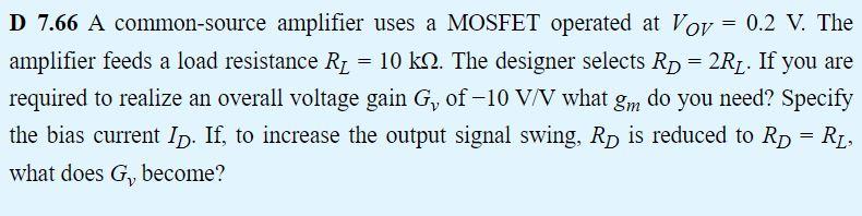 D 7.66 A common-source amplifier uses a MOSFET operated at Vov = 0.2 V. The amplifier feeds a load resistance RL = 10 kohm. The designer selects RD = 2RL. If you are required to realize an overall voltage gain Gv of -10 V/V what gm do you need? Specify the bias current ID. If, to increase the output signal swing, RD is reduced to RD = RL, what does Gv become?