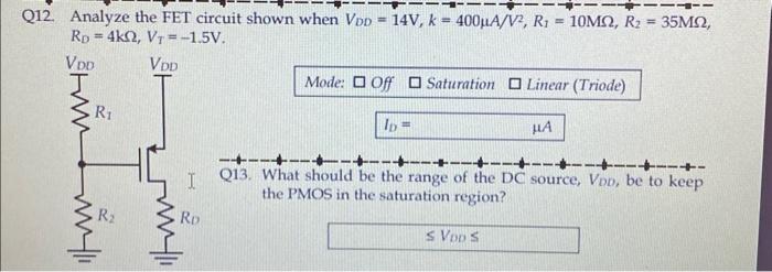 Analyze the FET circuit shown when VDD = 14V, k = 400 uA/V^2, R1 = 10Mohm, R2 = 35Mohm, RD = 4kohm, VT = -1.5 V.
What should be the range of the DC source, VDD, be to keep the PMOS in the saturation region? 