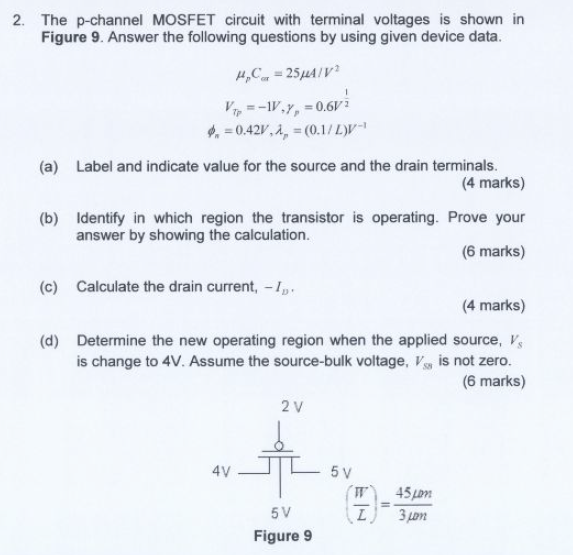 2. The p-channel MOSFET circuit with terminal voltages is shown in Figure 9. Answer the following questions by using given device data. (a) Label and indicate value for the source and the drain terminals. (4 marks) (b) Identify in which region the transistor is operating. Prove your answer by showing the calculation. (6 marks) (c) Calculate the drain current, - ID, (4 marks) (d) Determine the new operating region when the applied source, VS is change to 4V. Assume the source-bulk voltage, VSB is not zero. (6 marks)