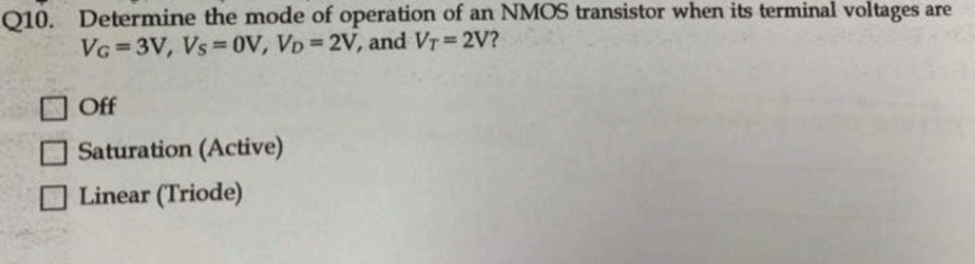 Determine the mode of operation of an NMOS transistor when its terminal voltages are VG = 3V, Vs = 0V, VD = 2V, and VT = 2V? Off Saturation (Active) Linear (Triode) 