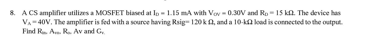 A CS amplifier utilizes a MOSFET biased at ID = 1.15 mA with VOV = 0.30 V and RD = 15 kohm. The device has VA = 40 V. The amplifier is fed with a signal source having Rsig = 120 kohm, and a 10-kohm load is connected to the output. Find Rin, Avo, Ro, Av, and Gv.