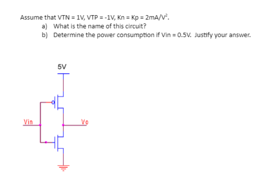 Assume that VTN = 1V, VTP = -1V, Kn = Kp = 2mA/V^2. a) What is the name of this circuit? b) Determine the power consumption if Vin = 0.5V. Justify your answer.