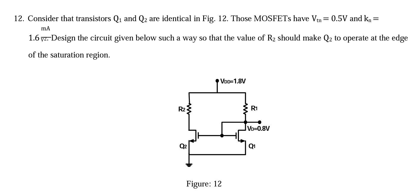 Consider that transistors Q1 and Q2 are identical in Fig. 12. Those MOSFETs have Vtn = 0.5V and kn = 1.6 mA/V^2. Design the circuit given below such a way so that the value of R2 should make Q2 to operate at the edge of the saturation region.