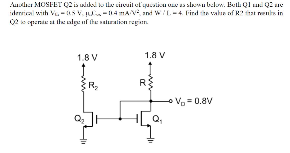 Another MOSFET Q2 is added to the circuit of question one as shown below. Both Q1 and Q2 are identical with Vth = 0.5 V, unCox = 0.4 mA/V^2, and W / L = 4. Find the value of R2 that results in Q2 to operate at the edge of the saturation region.