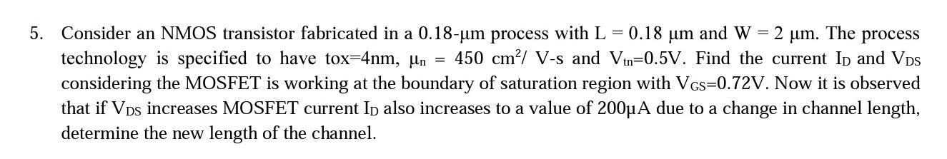 Consider an NMOS transistor fabricated in a 0.18-um process with L = 0.18 um and W = 2 um. The process technology is specified to have tox = 4nm, un = 450 cm^2/V-s and Vtn = 0.5V. Find the current ID and VDS considering the MOSFET is working at the boundary of saturation region with VGS = 0.72V. Now it is observed that if VDS increases MOSFET current ID also increases to a value of 200uA due to a change in channel length, determine the new length of the channel.