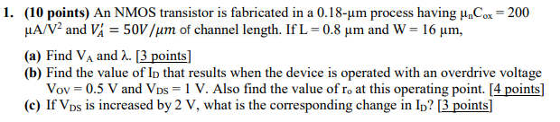 An NMOS transistor is fabricated in a 0.18-um process having unCox = 200 uA/V^2 and VA' = 50V /um of channel length. If L = 0.8 um and W = 16 um, (a) Find VA and lambda. [3 points] (b) Find the value of ID that results when the device is operated with an overdrive voltage Vov = 0.5 V and VDS = 1 V. Also find the value of ro at this operating point. [4 points] (c) If VDS is increased by 2 V, what is the corresponding change in ID? [3 points]