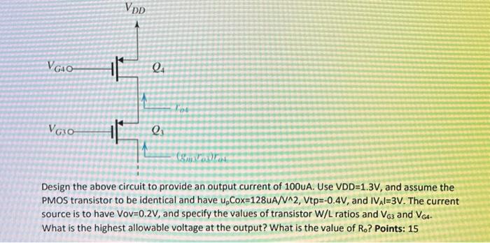 Design the above circuit to provide an output current of 100uA. Use VDD = 1.3V, and assume the PMOS transistor to be identical and have upCox = 128uA/V^2, Vtp = -0.4V, and |VA| = 3V. The current source is to have Vov = 0.2V, and specify the values of transistor W/L ratios and VG3 and VG4. What is the highest allowable voltage at the output? What is the value of Ro?