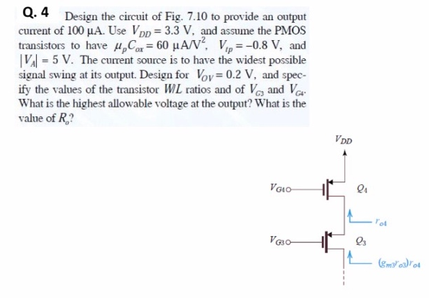 Design the circuit of Fig. 7.10 to provide an output current of 100 uA. Use VDD = 3.3 V, and assume the PMOS transistors to have upCox = 60 uA/V^2, Vtp = -0.8 V, and | VA| = 5 V. The current source is to have the widest possible signal swing at its output. Design for Vov = 0.2 V, and specify the values of the transistor W/L ratios and of VG3 and VG4. What is the highest allowable voltage at the output? What is the value of Ro?
