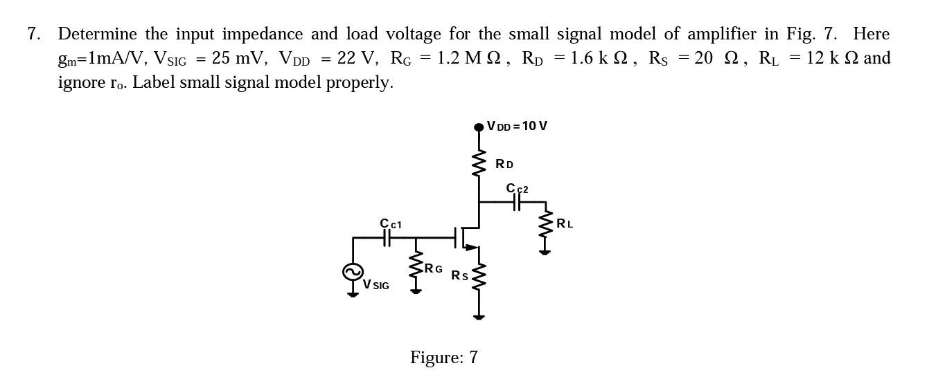 Determine the input impedance and load voltage for the small signal model of amplifier in Fig. 7. Here gm = 1 mA/V, Vsig = 25 mV, VDD = 22 V, RG = 1.2 Mohm, RD = 1.6 kohm, Rs = 20 ohm, RL =12 kohm and ignore ro. Label small signal model properly.