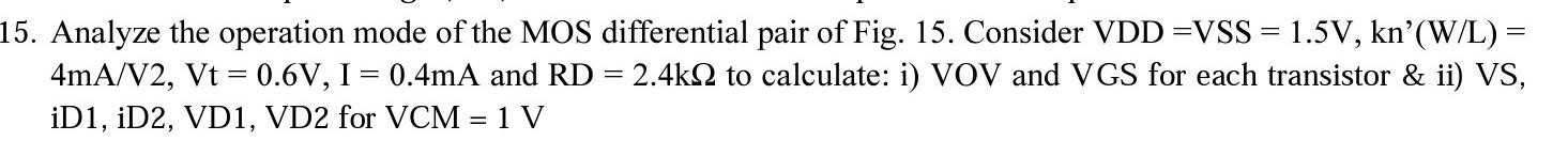 Analyze the operation mode of the MOS differential pair of Fig. 15. Consider VDD = VSS = 1.5 V, kn'(W/L) = 4mA/V^2, Vt = 0.6V, I = 0.4mA and RD = 2.4kohm to calculate: i) VOV and VGS for each transistor & ii) VS, iD1, iD2, VD1, VD2 for VCM = 1 V 