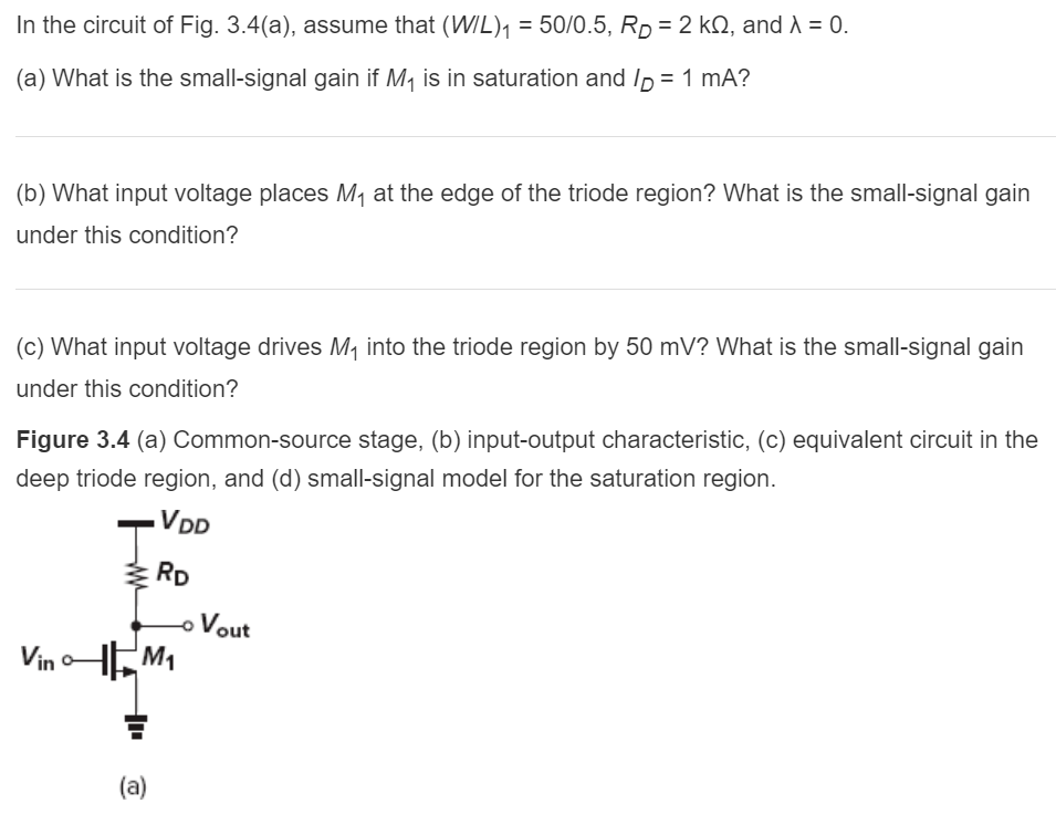 In the circuit of Fig. 3.4(a), assume that (W/L)1 = 50/0.5, RD = 2 kΩ and λ = 0. (a) What is the small-signal gain if M1 is in saturation and ID = 1 mA? b) What input voltage places M at the edge of the triode region? What s the small-signal gain under this condition? (c) What input voltage drives M1 into the triode region by 50 mV? What is the small-signal gain under this condition? Figure 3.4 (a) Common-source stage, (b) input-output characteristic, (c) equivalent circuit in the deep triode region, and (d) small-signal model for the saturation region.