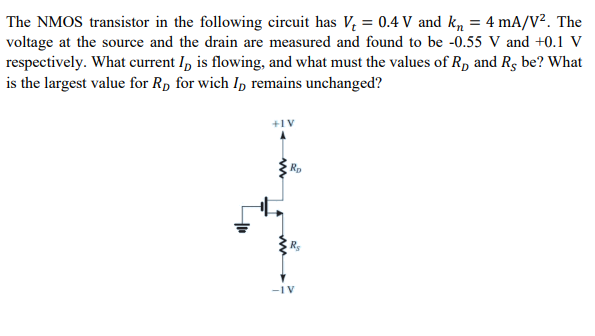 The NMOS transistor in the following circuit has Vt = 0.4 V and kn = 4 mA/V2. The voltage at the source and the drain are measured and found to be -0.55 V and +0.1 V respectively. What current ID is flowing, and what must the values of RD and RS be? What is the largest value for RD for which ID remains unchanged?