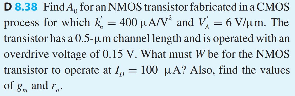 Find A0 for an NMOS transistor fabricated in a CMOS process for which kn' = 400 uA/V2 and VA' = 6 V/um. The transistor has a 0.5-um channel length and is operated with an overdrive voltage of 0.15 V. What must W be for the NMOS transistor to operate at ID = 100 uA? Also, find the values of gm and ro.