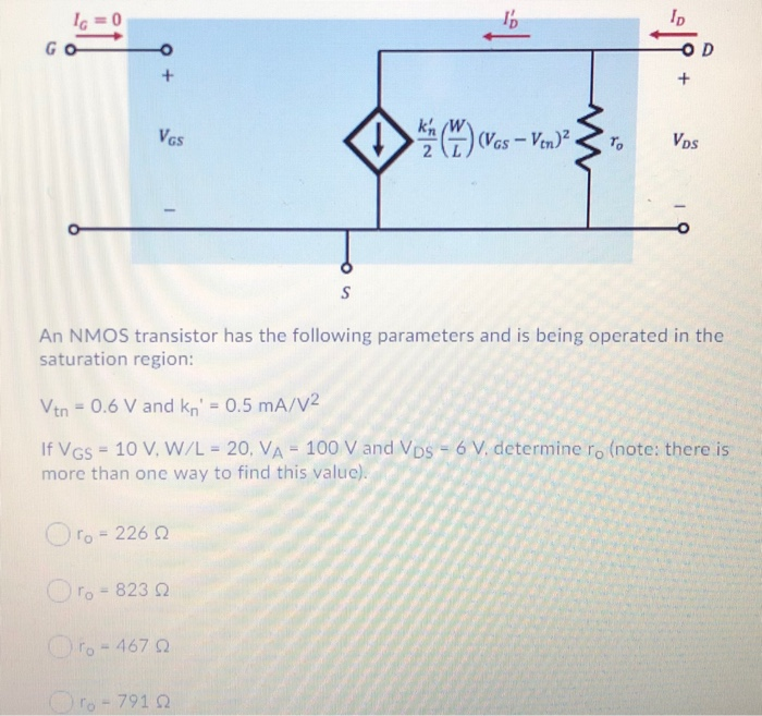 An NMOS transistor has the following parameters and is being operated in the saturation region: Vtn = 0.6 V and kn' = 0.5 mA/V2 If VGS = 10 V, W/L = 20, VA = 100 V and VDS = 6 V. determine ro. (note: there is more than one way to find this value). 