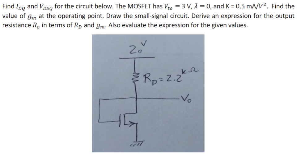 Find IDQ and VDSQ for the circuit below. The MOSFET has Vto = 3 V, lambda = 0, and K = 0.5 mA/V^2. Find the value of gm at the operating point. Draw he small-signal circuit. Derive an expression for the output resistance RO in terms of RD and gm. Also evaluate the expression for the given values.