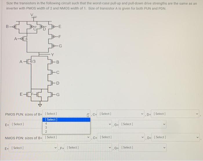 Size the transistors in the following circuit such that the worst-case pull-up and pull down drive strengths are the some as an inverter with PMOS width of 2 and NMOS width of 1 . Size of transistor A is given for both PUN and PDN.