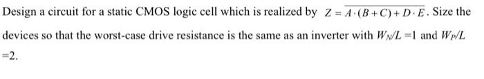 Design a circuit for a static CMOS logic cell which is realized by Z=A.(B+C)+D.E. Size the devices so that the worst-case drive resistance is the same as an inverter with WN/L=1 and WP/L =2.