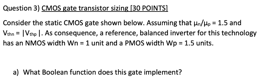 Consider the static CMOS gate shown below. Assuming that un/up=1.5 and Vthn= |Vthp|. As consequence, a reference, balanced inverter for this technology has an NMOS width Wn=1 unit and a PMOS width Wp=1.5 units. What Boolean function does this gate implement? 