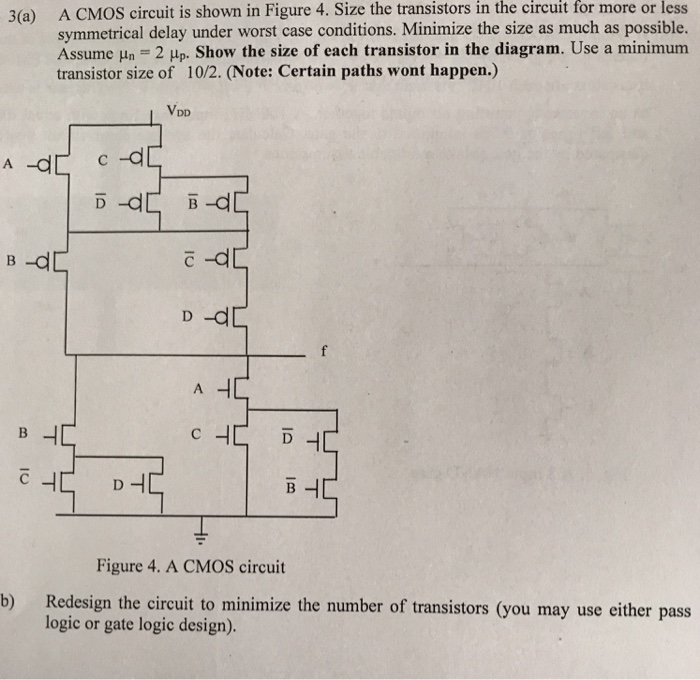 3(a) A CMOS circuit is shown in Figure 4. Size the transistors in the circuit for more or less symmetrical delay under worst case conditions. Minimize the size as much as possible. Assume un = 2up. Show the size of each transistor in the diagram. Use a minimum transistor size of 10/2. (Note: Certain paths wont happen.)
b) Redesign the circuit to minimize the number of transistors (you may use either pass logic or gate logic design). 