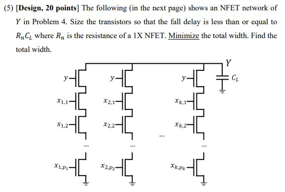 The following (in the next page) shows an NFET network of Y in Problem 4. Size the transistors so that the fall delay is less than or equal to RnCL where Rn is the resistance of a IX NFET. Minimize the total width. Find the total width.