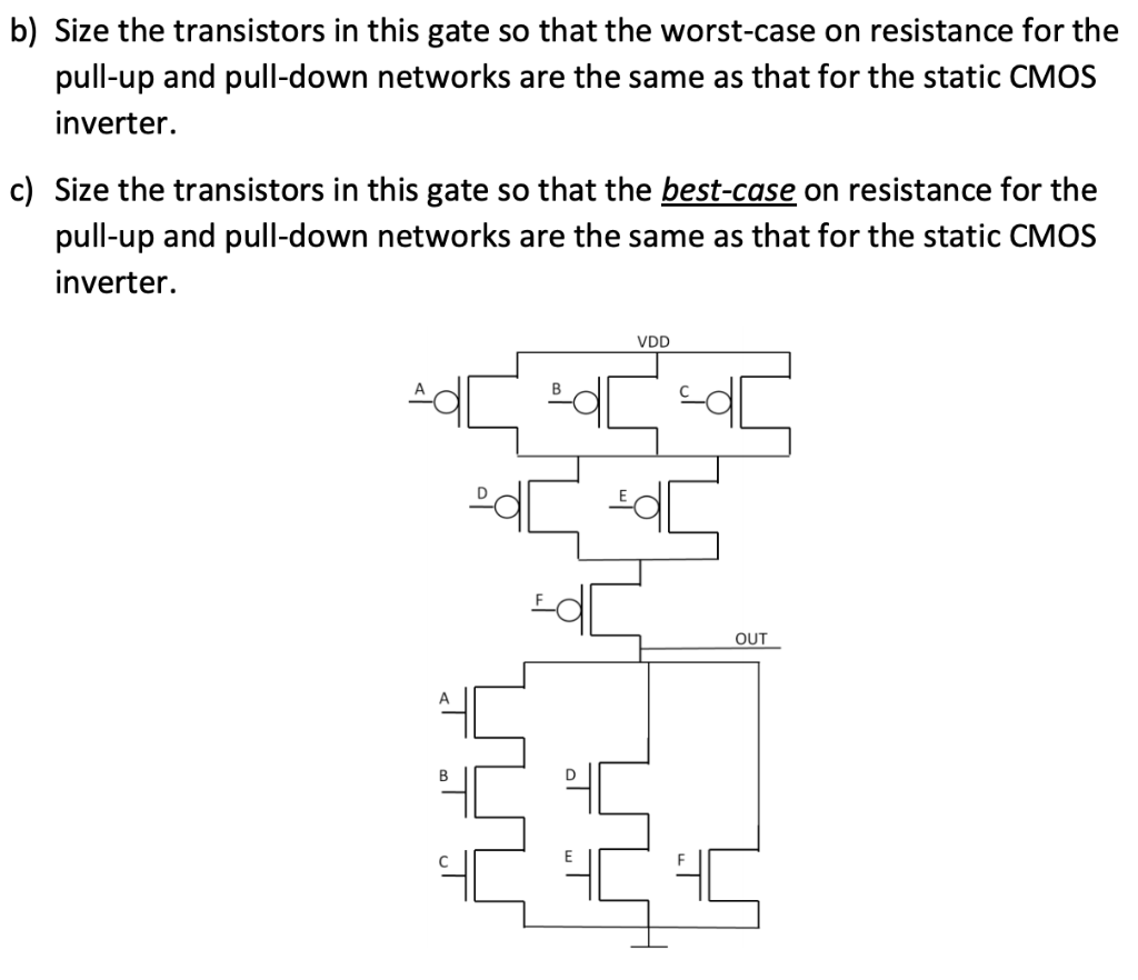 b) Size the transistors in this gate so that the worst-case on resistance for the pull-up and pull-down networks are the same as that for the static CMOS inverter.
c) Size the transistors in this gate so that the best-case on resistance for the pull-up and pull-down networks are the same as that for the static CMOS inverter.
