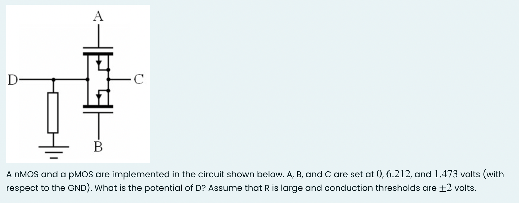 A nMOS and a pMOS are implemented in the circuit shown below. A, B, and C are set at 0, 6.212, and 1.473 volts (with respect to the GND). What is the potential of D ? Assume that R is large and conduction thresholds are +-2 volts.