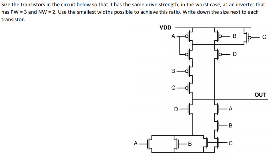 Size the transistors in the circuit below so that it has the same drive strength, in the worst case, as an inverter that has PW=3 and NW=2. Use the smallest widths possible to achieve this ratio. Write down the size next to each transistor.