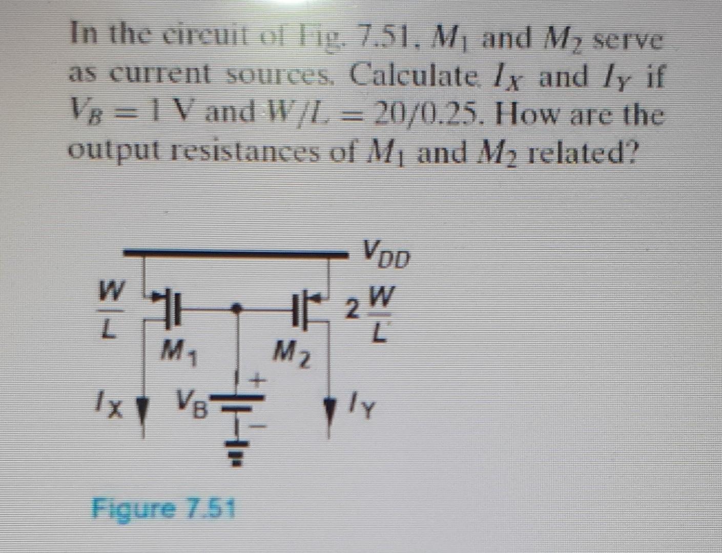 In the circuit of fig. 7.51, M1 and M2 serve as current sources, Calculate IX and IY if VB=1 V and W/L=20/0.25. How are the output resistances of M1 and M2 related?