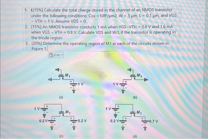 Calculate the total charge stored in the channel of an NMOS transistor under the following conditions: CoX =10fF/um2, W=5um, L=0.1um, and VGS -VTH=1 V. Assume VDS =0.
An NMOS transistor conducts 1 mA when VGS-VTH=0.6V and 1.6 mA when VGS - VTH =0.8 V. Calculate VDS and W/L if the transistor is operating in the triode region.
 Determine the operating region of M1 in each of the circuits shown in Figure 1.
