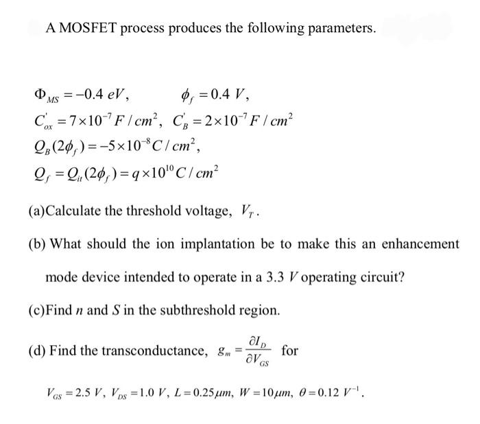 A MOSFET process produces the following parameters. (a)Calculate the threshold voltage, VT. (b) What should the ion implantation be to make this an enhancement mode device intended to operate in a 3.3 V operating circuit? (c)Find n and S in the subthreshold region. (d) Find the transconductance, gm = ∂ID/∂VGS ​for VGS = 2.5 V, VDS = 1.0 V, L = 0.25 μm, W = 10 μm, θ = 0.12 V−1. ΦMS = −0.4eV, ϕf = 0.4 V, Cox′ ​ = 7×10−7 F/cm2, CB′ = 2×10−7 F/cm2 QB(2ϕf) = −5×10−8 C/cm2, Qf = Qit(2ϕf) = q×1010 C/cm2 ​ 