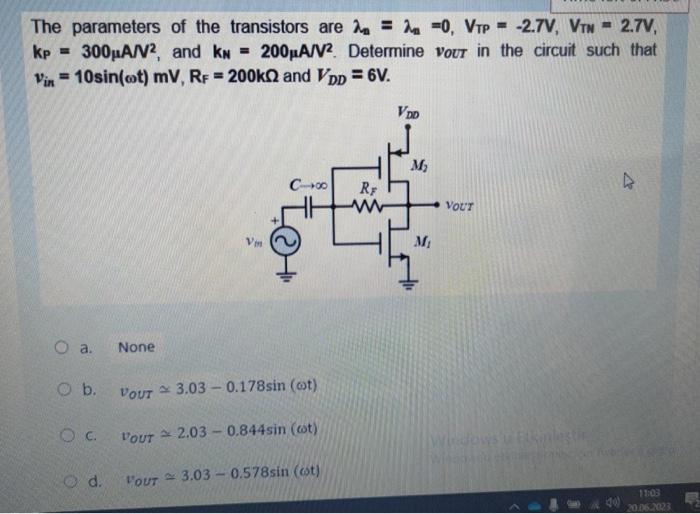 The parameters of the transistors are lambda_n = lamnda_n = 0, VTP =-2.7 V, VTN = 2.7 V, kP = 300 uAN^2, and kN = 200 uA/V^2. Determine Vout in the circuit such that vin =10sin?(wt) mV, RF = 200 kohm and VDD=6V.