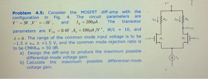 Consider the MOSFET diff-amp with the configuration in Fig. 4. The circuit parameters are V+ = 3V, V- = -3V, and IQ = 200μA. The transistor parameters are VTN = 0.4V, kn’ = 100μA/V2, W/L = 10, and λ = 0. The range of the common mode input voltage is to be -1.5 ≤ vcm ≤ +1.5V, and the common mode rejection ratio is to be CMRRdB = 50 dB. a) Design the diff-amp to produce the maximum possible differential-mode voltage gain. b) Calculate the maximum possible differential-mode voltage gain.