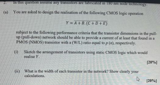 In this question assume any transistors are fabricated in 180 mm node technology. (a) You are asked to design the realisation of the following CMOS logic operation Y = A + B ⋅ (C + D + E) subject to the following performance criteria that the transistor dimensions in the pull-up (pull-down) network should be able to provide a current of at least that found in a PMOS (NMOS) transistor with a (W/L) ratio equal to p(n), respectively. (i) Sketch the arrangement of transistors using static CMOS logic which would realise Y. (ii) What is the width of each transistor in the network? Show clearly your calculations.

