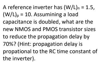 A reference inverter has (W/L)n = 1.5, (W/L) p = 10. Assuming a load capacitance is doubled, what are the new NMOS and PMOS transistor sizes to reduce the propagation delay by 70%? (Hint: propagation delay is proportional to the RC time constant of the inverter).