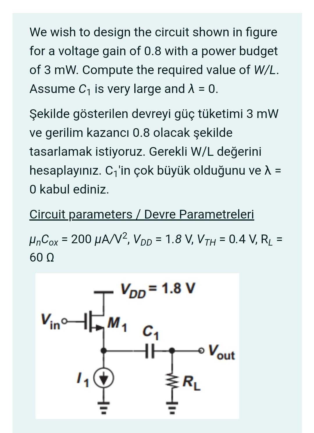 We wish to design the circuit shown in figure for a voltage gain of 0.8 with a power budget of 3 mW. Compute the required value of W/L. Assume C1 is very large and λ = 0. Circuit parameters μnCox = 200 μA/V2, VDD = 1.8 V, VTH = 0.4 V, RL = 60 Ω.