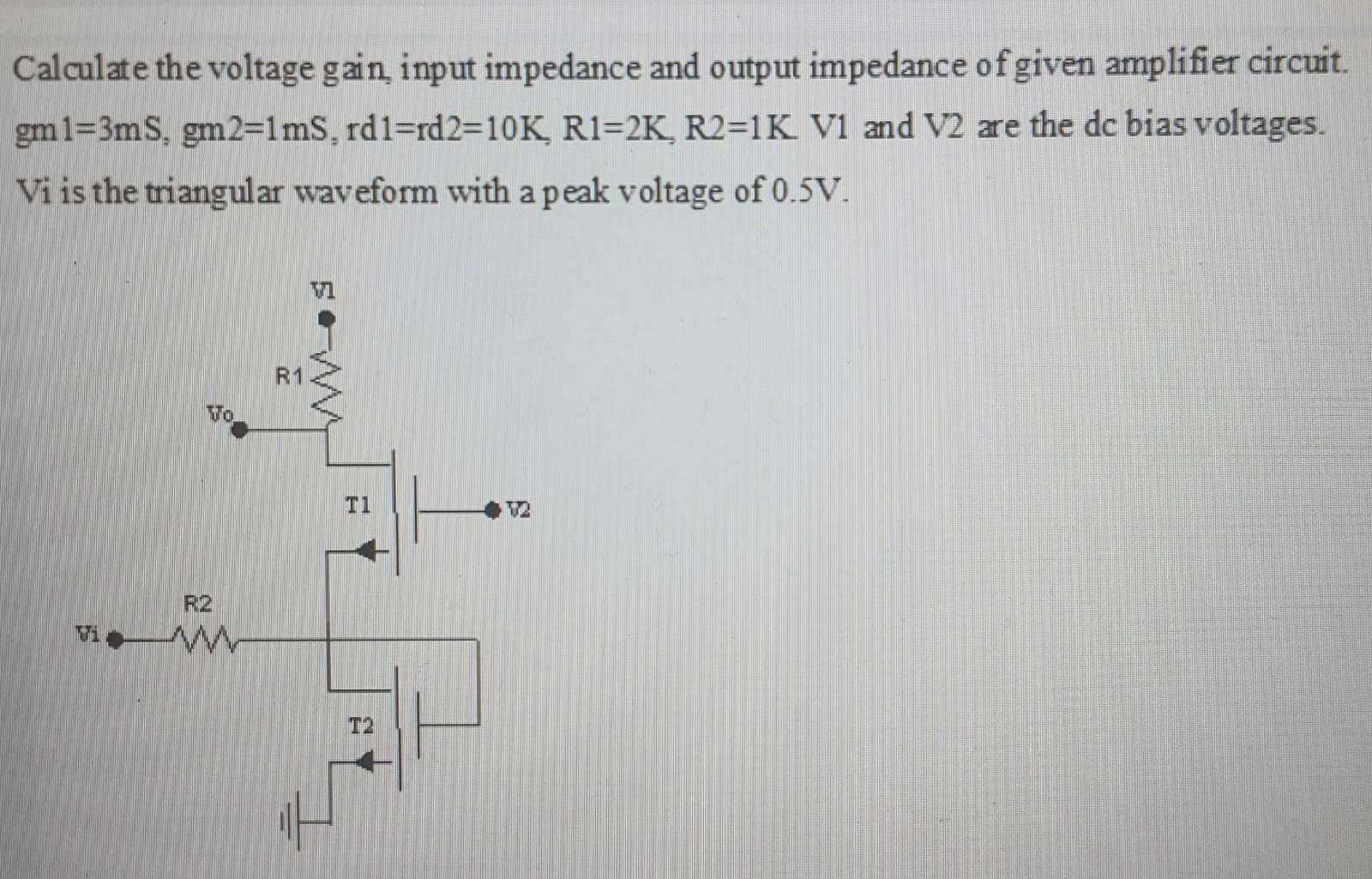 Calculate the voltage gain, input impedance and output impedance of given amplifier circuit. Gm1 = 3mS, gm2 = 1mS, rd1 = rd2 = 10 K, R1 = 2 K, R2 = 1 K V1 and V2 are the dc bias voltages Vi is the triangular waveform with a peak voltage of 0.5V.