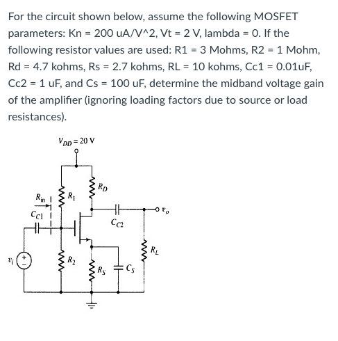 For the circuit shown below, assume the following MOSFET parameters: Kn = 200 µA/V^2, Vt = 2 V, lambda = 0. If the following resistor values are used: R1 = 3 Mohms, R2 = 1Mohm, Rd = 4.7 kohms, Rs = 2.7 kohms, RL = 10 kohms, Cc1 = 0.01 uF, Cc2 = 1uF, and Cs = 100 uF, determine the midband voltage gain of the amplifier (ignoring loading factors due to source or load resistances).